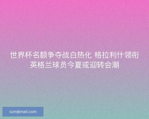 世界杯名额争夺战白热化 格拉利什领衔英格兰球员今夏或迎转会潮