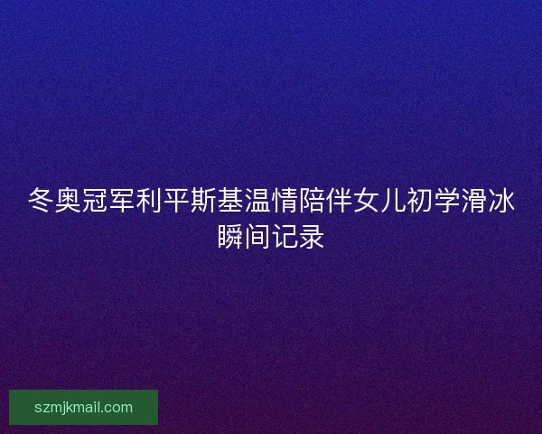 冬奥冠军利平斯基温情陪伴女儿初学滑冰瞬间记录