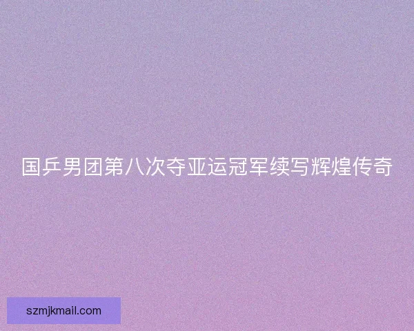 国乒男团第八次夺亚运冠军续写辉煌传奇