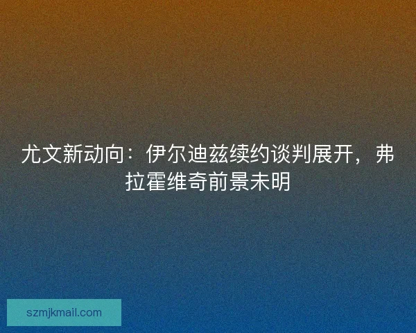 尤文新动向：伊尔迪兹续约谈判展开，弗拉霍维奇前景未明