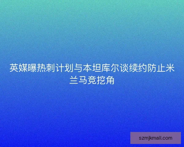 英媒曝热刺计划与本坦库尔谈续约防止米兰马竞挖角