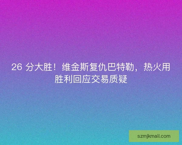 26 分大胜！维金斯复仇巴特勒，热火用胜利回应交易质疑