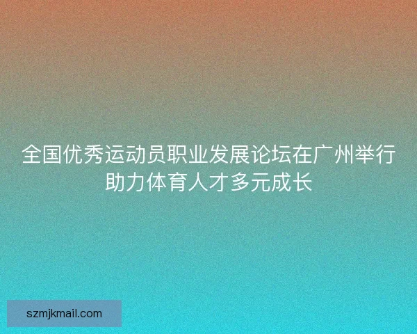 全国优秀运动员职业发展论坛在广州举行助力体育人才多元成长