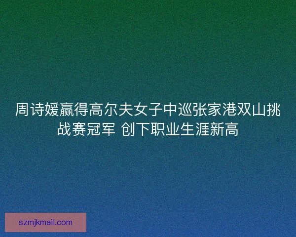 周诗媛赢得高尔夫女子中巡张家港双山挑战赛冠军 创下职业生涯新高