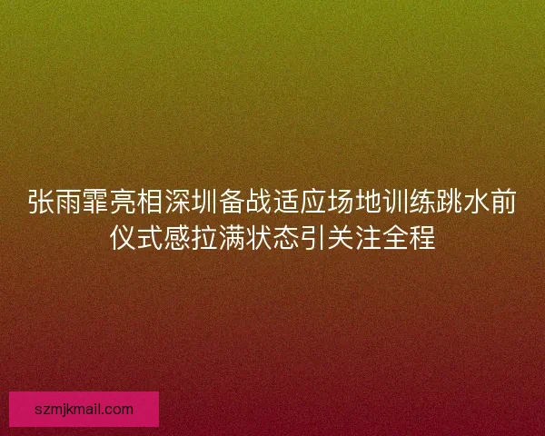 张雨霏亮相深圳备战适应场地训练跳水前仪式感拉满状态引关注全程