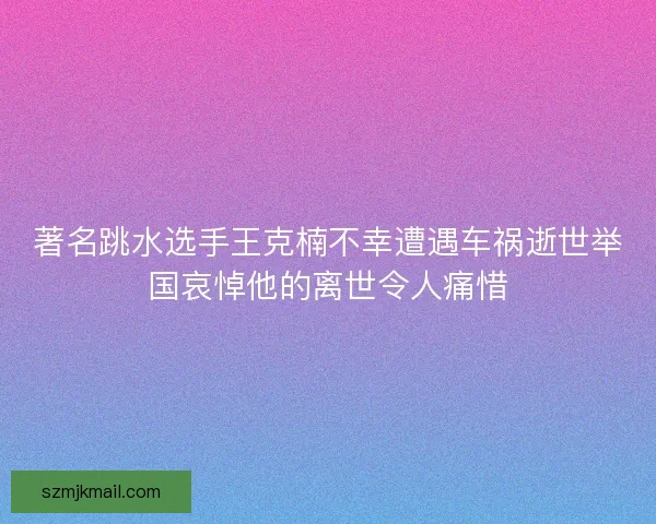 著名跳水选手王克楠不幸遭遇车祸逝世举国哀悼他的离世令人痛惜