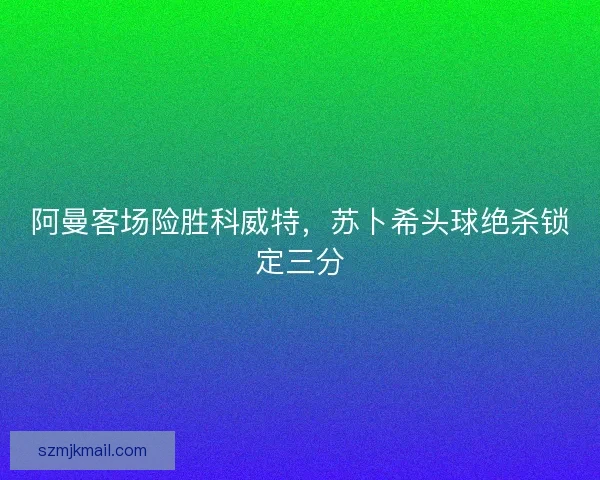 阿曼客场险胜科威特，苏卜希头球绝杀锁定三分