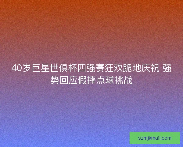 40岁巨星世俱杯四强赛狂欢跪地庆祝 强势回应假摔点球挑战