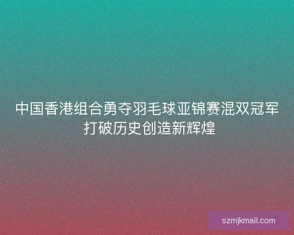 中国香港组合勇夺羽毛球亚锦赛混双冠军 打破历史创造新辉煌