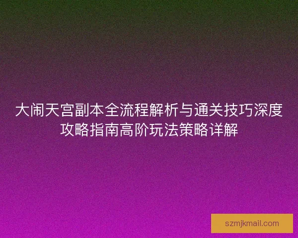 大闹天宫副本全流程解析与通关技巧深度攻略指南高阶玩法策略详解