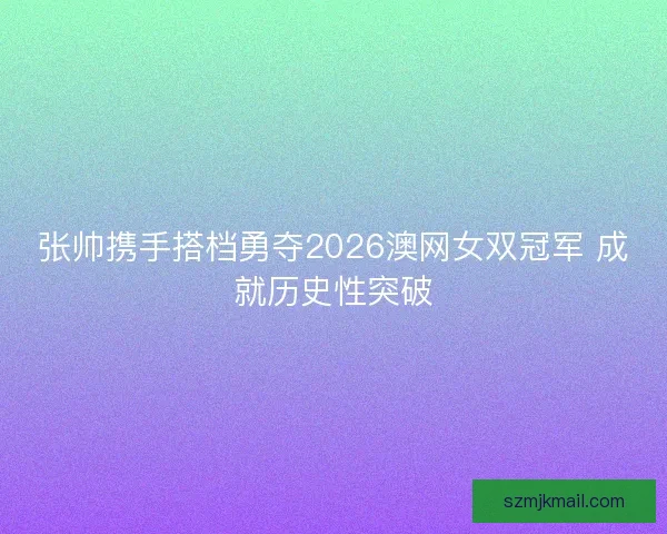 张帅携手搭档勇夺2026澳网女双冠军 成就历史性突破