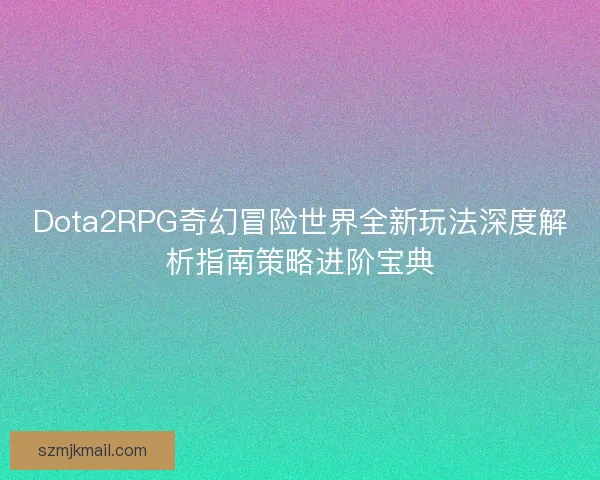 Dota2RPG奇幻冒险世界全新玩法深度解析指南策略进阶宝典 Dota2RPG奇幻冒险世界全新玩法深度解析指南策略进阶宝典