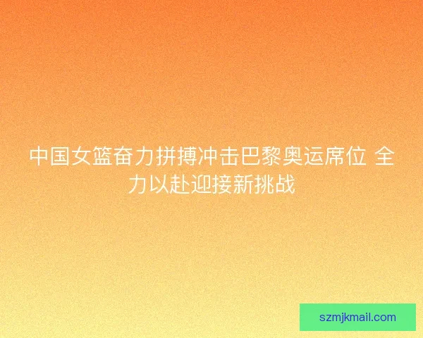 中国女篮奋力拼搏冲击巴黎奥运席位 全力以赴迎接新挑战