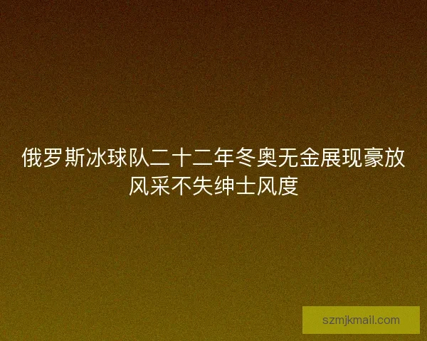 俄罗斯冰球队二十二年冬奥无金展现豪放风采不失绅士风度