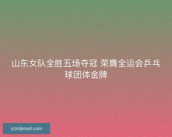山东女队全胜五场夺冠 荣膺全运会乒乓球团体金牌