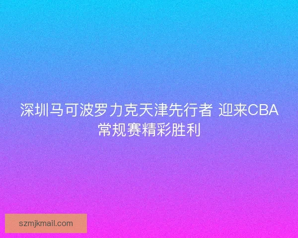 深圳马可波罗力克天津先行者 迎来CBA常规赛精彩胜利