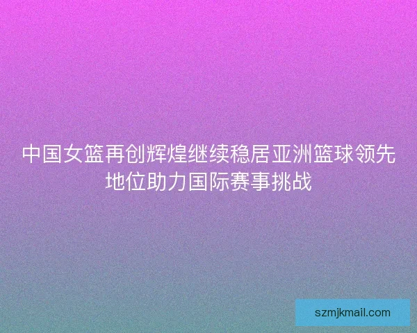 中国女篮再创辉煌继续稳居亚洲篮球领先地位助力国际赛事挑战