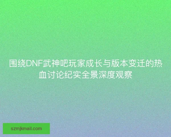 围绕DNF武神吧玩家成长与版本变迁的热血讨论纪实全景深度观察