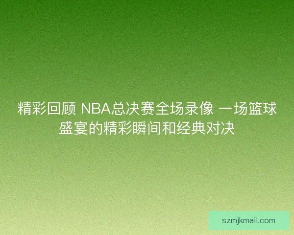 精彩回顾 NBA总决赛全场录像 一场篮球盛宴的精彩瞬间和经典对决