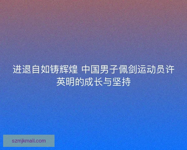 进退自如铸辉煌 中国男子佩剑运动员许英明的成长与坚持