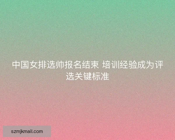 中国女排选帅报名结束 培训经验成为评选关键标准