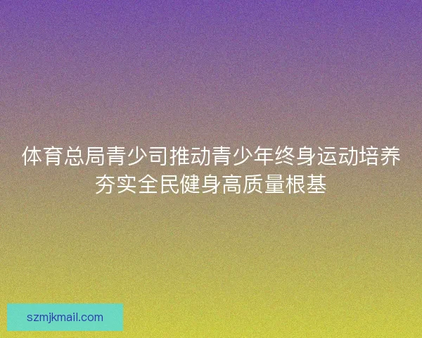 体育总局青少司推动青少年终身运动培养夯实全民健身高质量根基