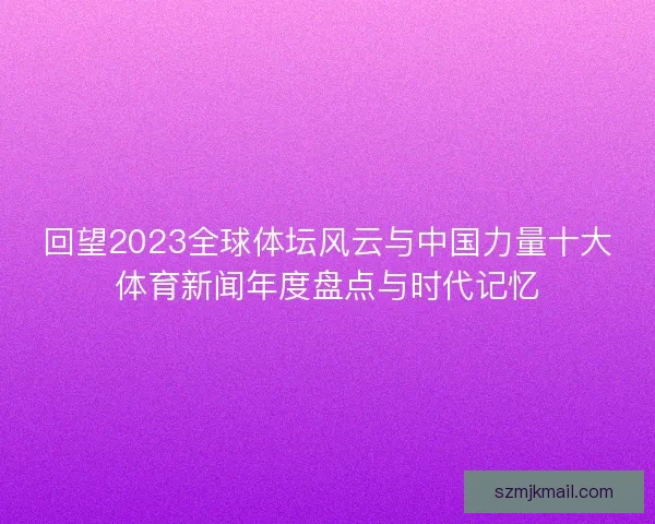回望2023全球体坛风云与中国力量十大体育新闻年度盘点与时代记忆