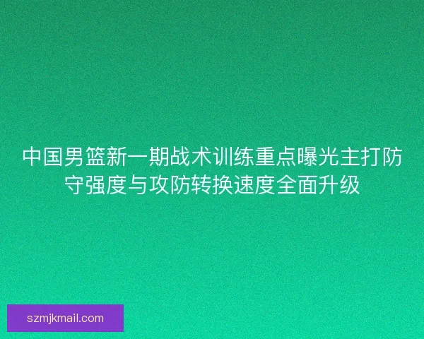 中国男篮新一期战术训练重点曝光主打防守强度与攻防转换速度全面升级