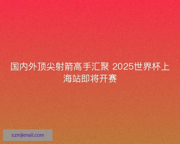 国内外顶尖射箭高手汇聚 2025世界杯上海站即将开赛