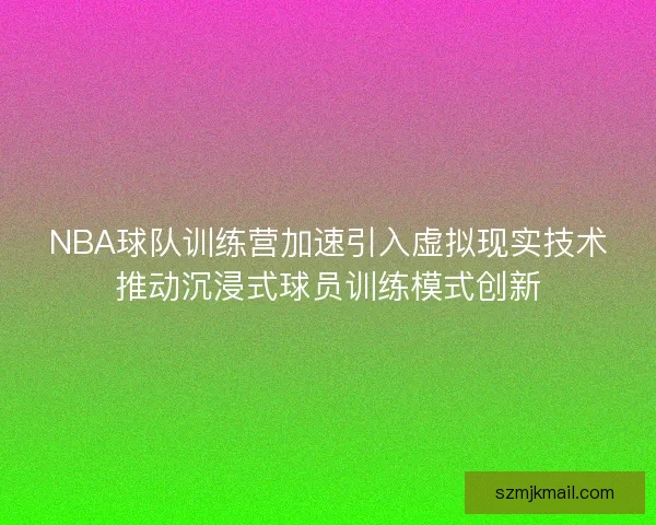 NBA球队训练营加速引入虚拟现实技术推动沉浸式球员训练模式创新