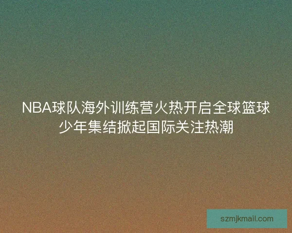 NBA球队海外训练营火热开启全球篮球少年集结掀起国际关注热潮