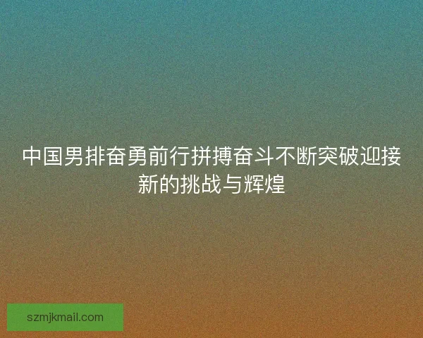 中国男排奋勇前行拼搏奋斗不断突破迎接新的挑战与辉煌 中国男排奋勇前行拼搏奋斗不断突破迎接新的挑战与辉煌