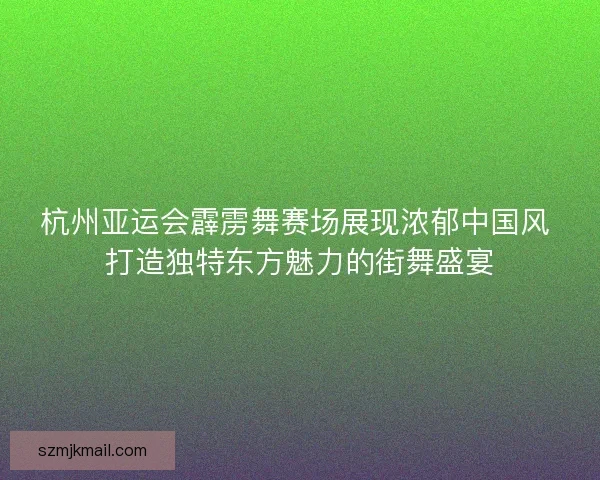 杭州亚运会霹雳舞赛场展现浓郁中国风 打造独特东方魅力的街舞盛宴